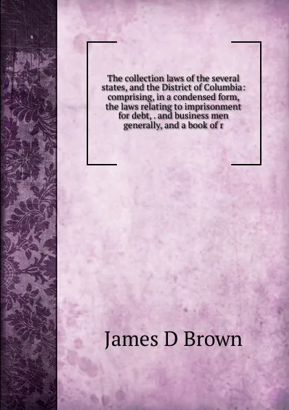 Обложка книги The collection laws of the several states, and the District of Columbia: comprising, in a condensed form, the laws relating to imprisonment for debt, . and business men generally, and a book of r, James D Brown