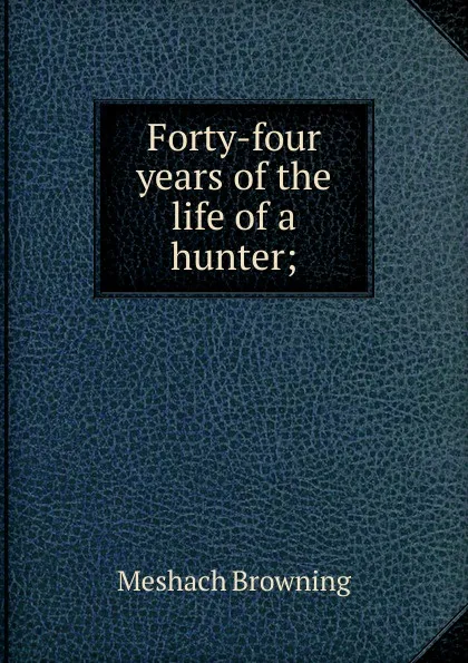 Обложка книги Forty-four years of the life of a hunter;, Meshach Browning