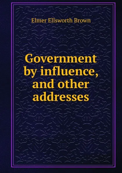 Обложка книги Government by influence, and other addresses, Elmer Ellsworth Brown