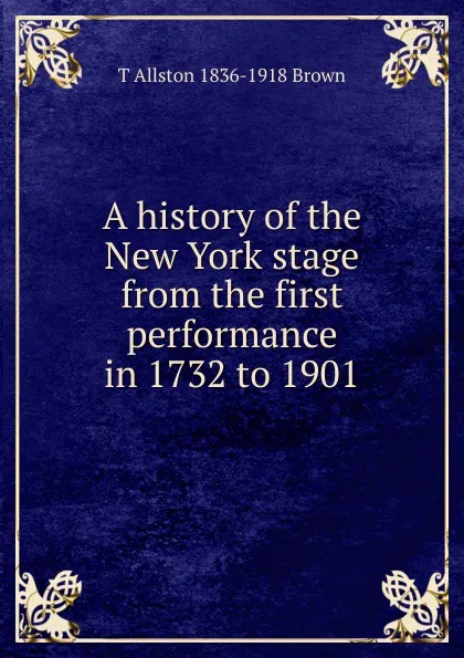 Обложка книги A history of the New York stage from the first performance in 1732 to 1901, T Allston 1836-1918 Brown