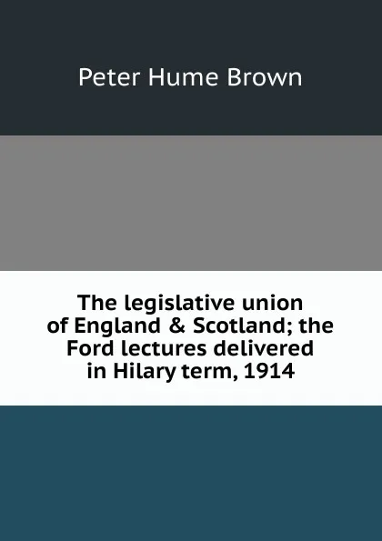 Обложка книги The legislative union of England . Scotland; the Ford lectures delivered in Hilary term, 1914, Peter Hume Brown
