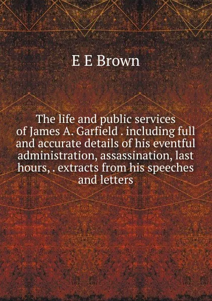 Обложка книги The life and public services of James A. Garfield . including full and accurate details of his eventful administration, assassination, last hours, . extracts from his speeches and letters, E E Brown