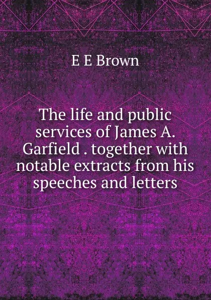 Обложка книги The life and public services of James A. Garfield . together with notable extracts from his speeches and letters, E E Brown