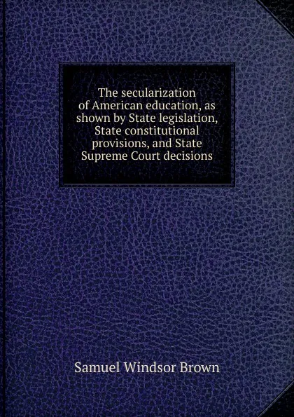 Обложка книги The secularization of American education, as shown by State legislation, State constitutional provisions, and State Supreme Court decisions, Samuel Windsor Brown