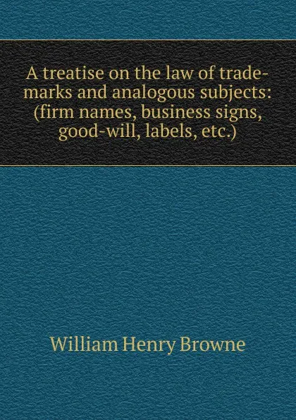 Обложка книги A treatise on the law of trade-marks and analogous subjects: (firm names, business signs, good-will, labels, etc.), William Henry Browne