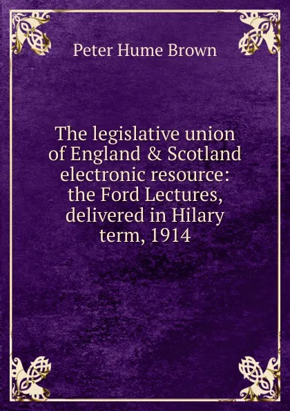 Обложка книги The legislative union of England . Scotland electronic resource: the Ford Lectures, delivered in Hilary term, 1914, Peter Hume Brown