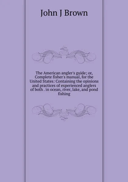 Обложка книги The American angler.s guide; or, Complete fisher.s manual, for the United States: Containing the opinions and practices of experienced anglers of both . in ocean, river, lake, and pond fishing, John J Brown