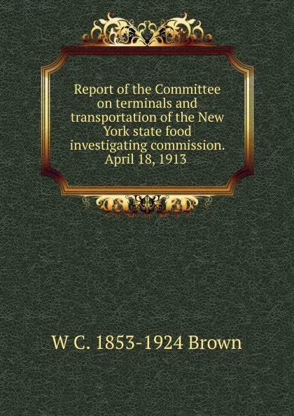 Обложка книги Report of the Committee on terminals and transportation of the New York state food investigating commission. April 18, 1913 ., W C. 1853-1924 Brown