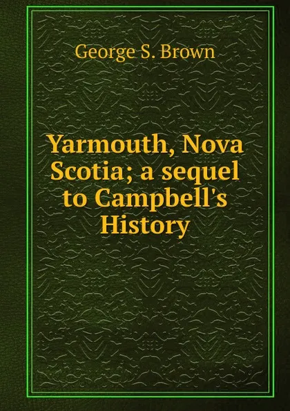 Обложка книги Yarmouth, Nova Scotia; a sequel to Campbell.s History, George S. Brown