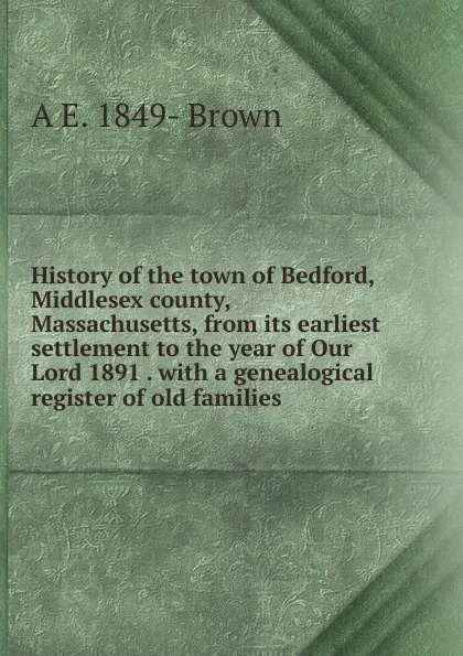 Обложка книги History of the town of Bedford, Middlesex county, Massachusetts, from its earliest settlement to the year of Our Lord 1891 . with a genealogical register of old families, A E. 1849- Brown