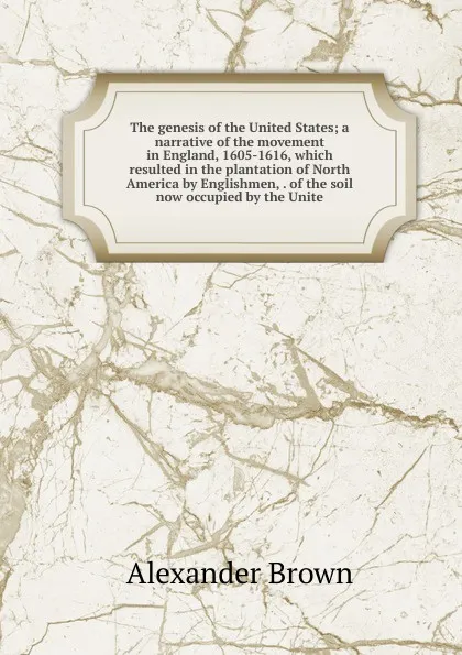 Обложка книги The genesis of the United States; a narrative of the movement in England, 1605-1616, which resulted in the plantation of North America by Englishmen, . of the soil now occupied by the Unite, Alexander Brown