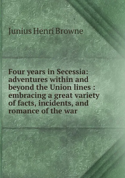 Обложка книги Four years in Secessia: adventures within and beyond the Union lines : embracing a great variety of facts, incidents, and romance of the war ., Junius Henri Browne