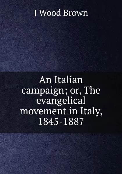 Обложка книги An Italian campaign; or, The evangelical movement in Italy, 1845-1887, J Wood Brown