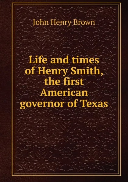 Обложка книги Life and times of Henry Smith, the first American governor of Texas, John Henry Brown