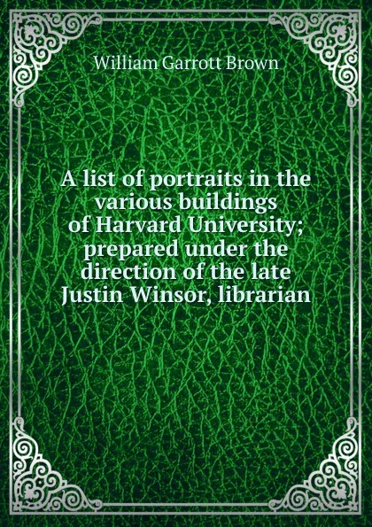 Обложка книги A list of portraits in the various buildings of Harvard University; prepared under the direction of the late Justin Winsor, librarian, William Garrott Brown