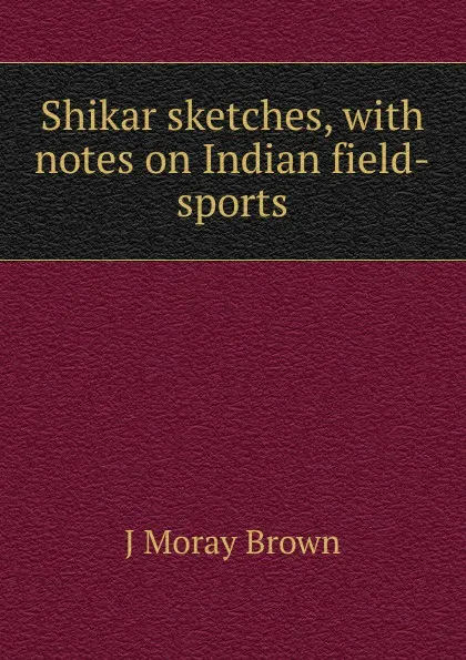 Обложка книги Shikar sketches, with notes on Indian field-sports, J Moray Brown