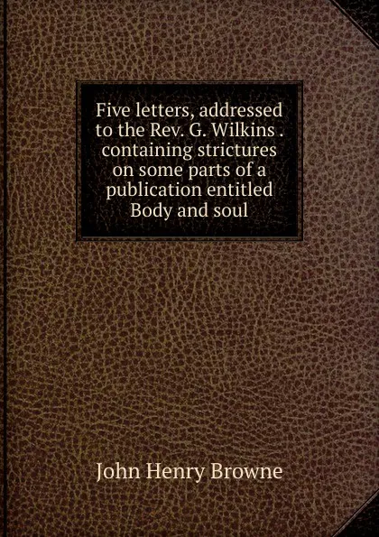 Обложка книги Five letters, addressed to the Rev. G. Wilkins . containing strictures on some parts of a publication entitled Body and soul, John Henry Browne