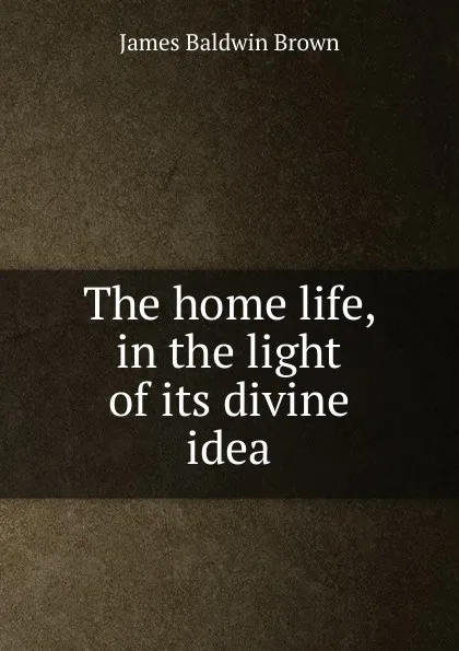 Обложка книги The home life, in the light of its divine idea, James Baldwin Brown