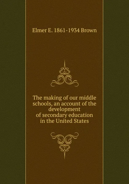 Обложка книги The making of our middle schools, an account of the development of secondary education in the United States, Elmer E. 1861-1934 Brown