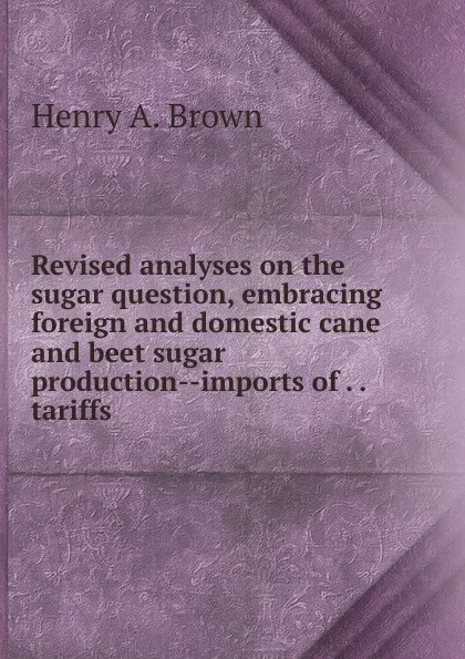 Обложка книги Revised analyses on the sugar question, embracing foreign and domestic cane and beet sugar production--imports of . . tariffs ., Henry A. Brown