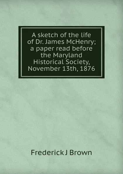 Обложка книги A sketch of the life of Dr. James McHenry; a paper read before the Maryland Historical Society, November 13th, 1876, Frederick J Brown