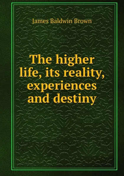 Обложка книги The higher life, its reality, experiences and destiny, James Baldwin Brown