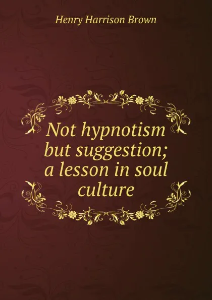 Обложка книги Not hypnotism but suggestion; a lesson in soul culture, Henry Harrison Brown
