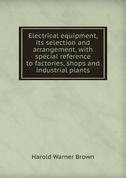 Обложка книги Electrical equipment, its selection and arrangement, with special reference to factories, shops and industrial plants, Harold Warner Brown