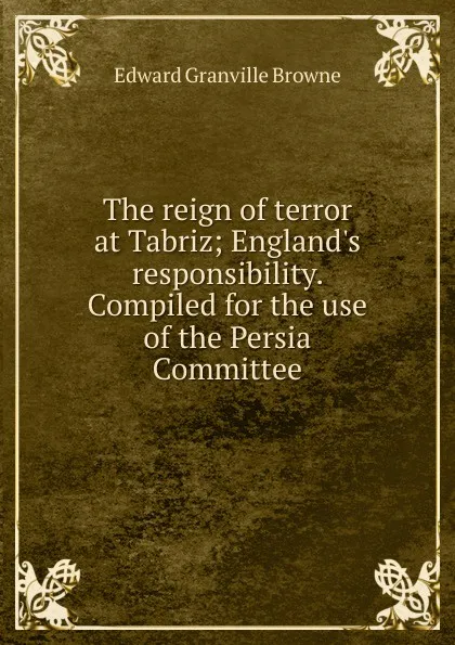 Обложка книги The reign of terror at Tabriz; England.s responsibility. Compiled for the use of the Persia Committee, Edward Granville Browne