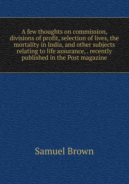 Обложка книги A few thoughts on commission, divisions of profit, selection of lives, the mortality in India, and other subjects relating to life assurance, . recently published in the Post magazine, Samuel Brown