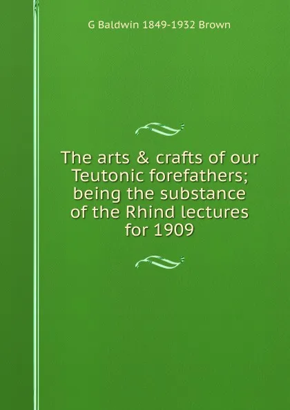 Обложка книги The arts . crafts of our Teutonic forefathers; being the substance of the Rhind lectures for 1909, G Baldwin 1849-1932 Brown