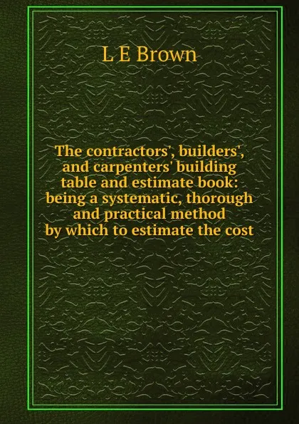 Обложка книги The contractors., builders., and carpenters. building table and estimate book: being a systematic, thorough and practical method by which to estimate the cost., L E Brown