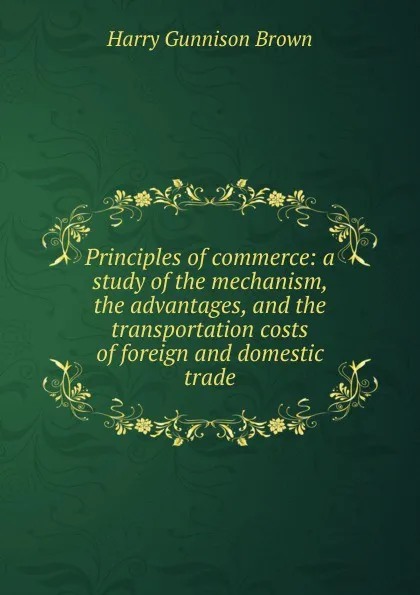 Обложка книги Principles of commerce: a study of the mechanism, the advantages, and the transportation costs of foreign and domestic trade, Harry Gunnison Brown