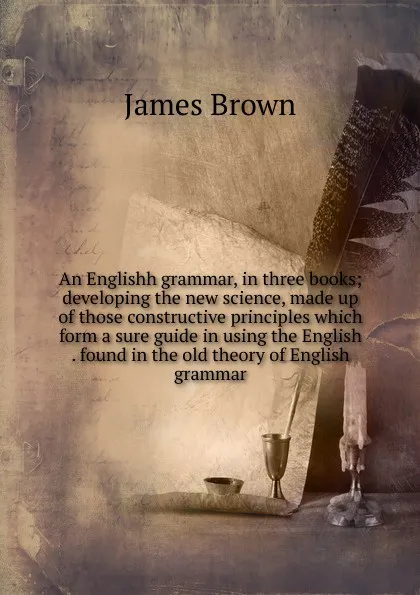 Обложка книги An Englishh grammar, in three books; developing the new science, made up of those constructive principles which form a sure guide in using the English . found in the old theory of English grammar, James Brown