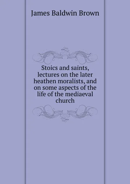 Обложка книги Stoics and saints, lectures on the later heathen moralists, and on some aspects of the life of the mediaeval church, James Baldwin Brown