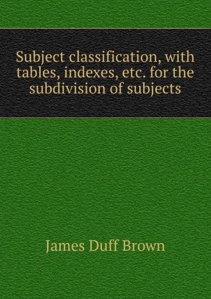 Обложка книги Subject classification, with tables, indexes, etc. for the subdivision of subjects, James Duff Brown