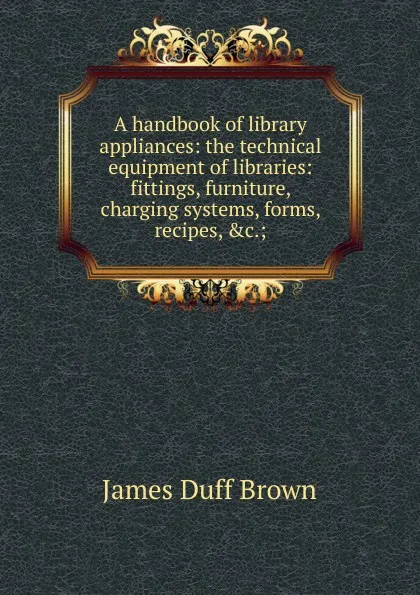 Обложка книги A handbook of library appliances: the technical equipment of libraries: fittings, furniture, charging systems, forms, recipes, .c.;, James Duff Brown