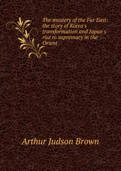 Обложка книги The mastery of the Far East: the story of Korea.s transformation and Japan.s rise to supremacy in the Orient, Arthur Judson Brown