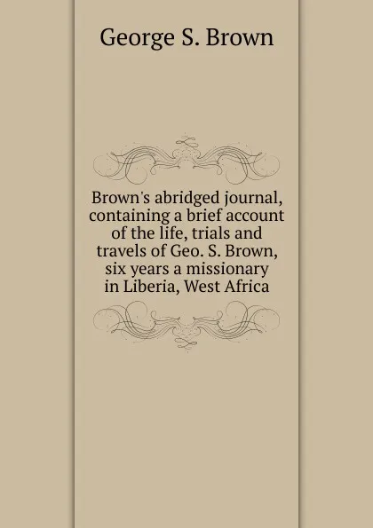 Обложка книги Brown.s abridged journal, containing a brief account of the life, trials and travels of Geo. S. Brown, six years a missionary in Liberia, West Africa, George S. Brown