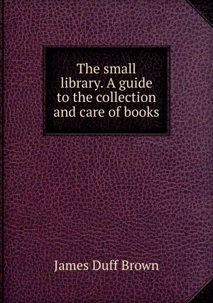 Обложка книги The small library. A guide to the collection and care of books, James Duff Brown