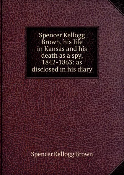 Обложка книги Spencer Kellogg Brown, his life in Kansas and his death as a spy, 1842-1863: as disclosed in his diary, Spencer Kellogg Brown