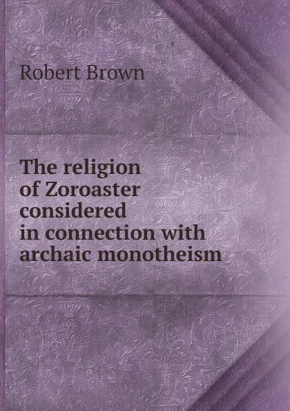 Обложка книги The religion of Zoroaster considered in connection with archaic monotheism, Robert Brown