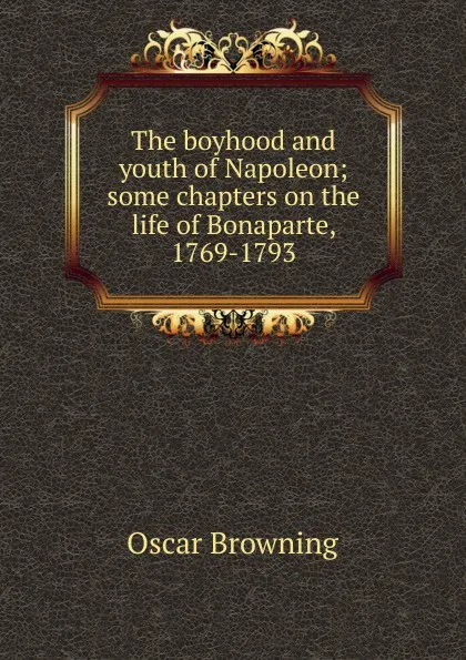 Обложка книги The boyhood and youth of Napoleon; some chapters on the life of Bonaparte, 1769-1793, Oscar Browning