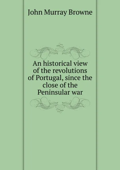 Обложка книги An historical view of the revolutions of Portugal, since the close of the Peninsular war, John Murray Browne