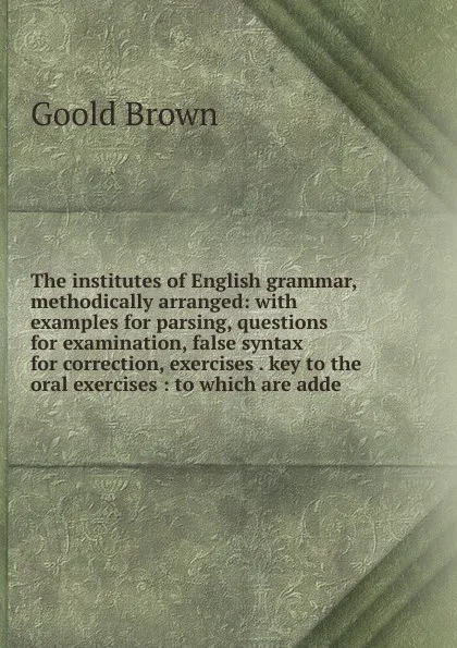 Обложка книги The institutes of English grammar, methodically arranged: with examples for parsing, questions for examination, false syntax for correction, exercises . key to the oral exercises : to which are adde, Goold Brown