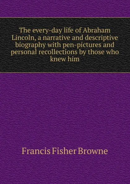 Обложка книги The every-day life of Abraham Lincoln, a narrative and descriptive biography with pen-pictures and personal recollections by those who knew him, Francis Fisher Browne