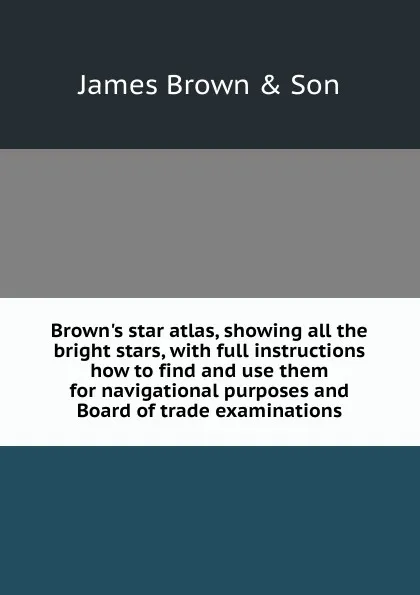 Обложка книги Brown.s star atlas, showing all the bright stars, with full instructions how to find and use them for navigational purposes and Board of trade examinations, James Brown