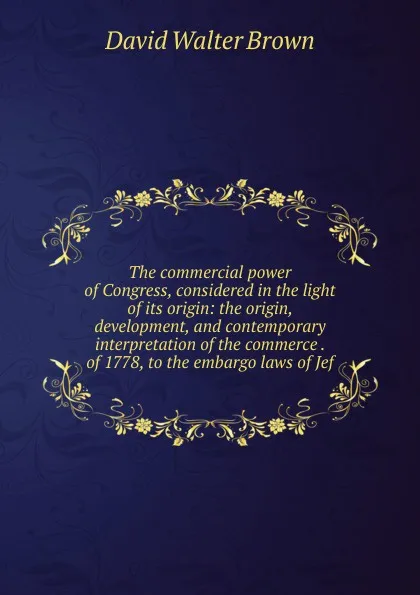 Обложка книги The commercial power of Congress, considered in the light of its origin: the origin, development, and contemporary interpretation of the commerce . of 1778, to the embargo laws of Jef, David Walter Brown