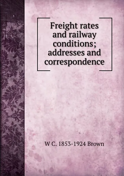 Обложка книги Freight rates and railway conditions; addresses and correspondence, W C. 1853-1924 Brown