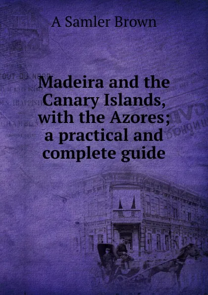 Обложка книги Madeira and the Canary Islands, with the Azores; a practical and complete guide, A Samler Brown